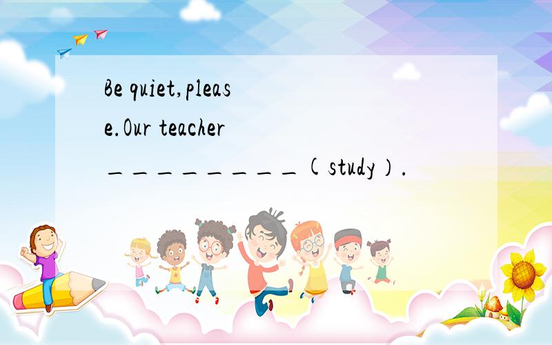 Be quiet,please.Our teacher ________(study）.