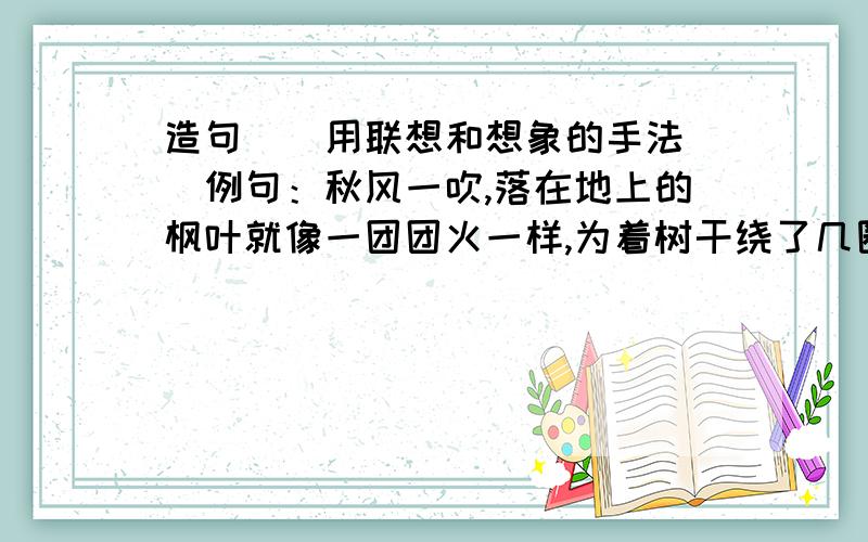 造句``用联想和想象的手法``例句：秋风一吹,落在地上的枫叶就像一团团火一样,为着树干绕了几圈,恋恋不舍地随风走远了……1.蜘蛛看了看被孩子捅破的蛛网,……2.月光照在我的床头,我望着