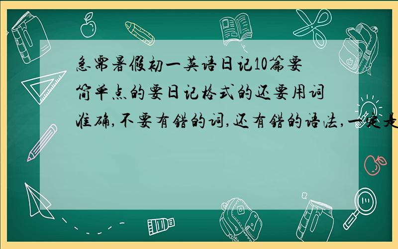 急需暑假初一英语日记10篇要简单点的要日记格式的还要用词准确,不要有错的词,还有错的语法,一定是过去式的谢谢了