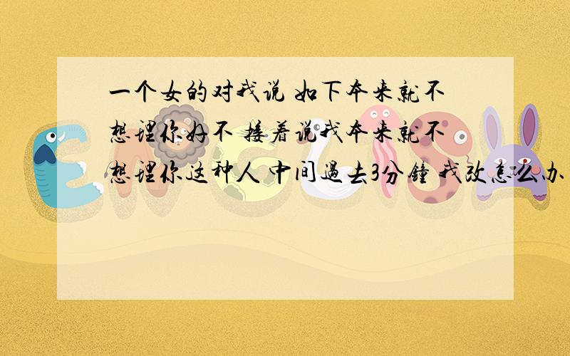 一个女的对我说 如下本来就不想理你好不 接着说我本来就不想理你这种人 中间过去3分钟 我改怎么办