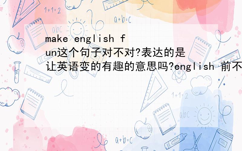 make english fun这个句子对不对?表达的是让英语变的有趣的意思吗?english 前不用加the Fun是不是要改成funny.make在高考中是个灵活的动词。它是使役动词的一分子，在做使役动词时，它翻译成“使