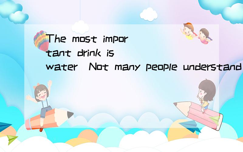 The most important drink is water．Not many people understand this but it is quite true．People can