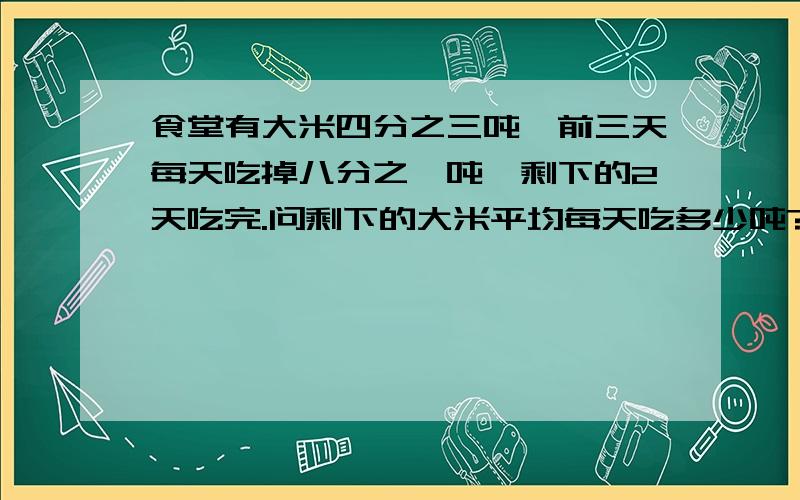 食堂有大米四分之三吨,前三天每天吃掉八分之一吨,剩下的2天吃完.问剩下的大米平均每天吃多少吨?