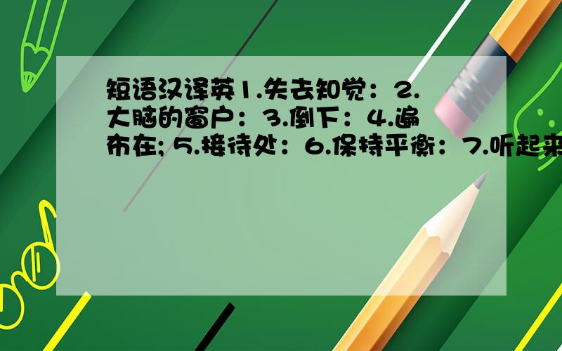 短语汉译英1.失去知觉：2.大脑的窗户：3.倒下：4.遍布在; 5.接待处：6.保持平衡：7.听起来像：8：立刻：9.安全出口：10.用自己的话说：11.入睡：12.火警：13.（铃等）响；消失：14：片刻后：1