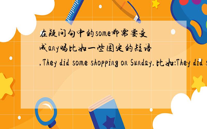 在疑问句中的some都需要变成any吗比如一些固定的短语,They did some shopping on Sunday.比如：They did some shopping last Sunday.在变成一般疑问句时是变成Did they do any shopping last Sunday?还是Did they do some shoppi