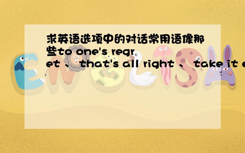 求英语选项中的对话常用语像那些to one's regret 、 that's all right 、 take it easy 之类的.简单讲下意思用法,最好有举例说明