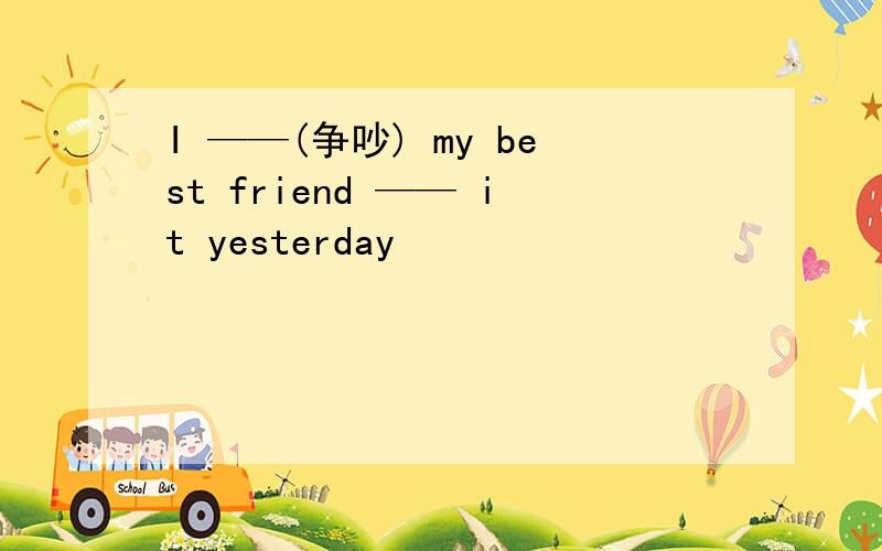 I ——(争吵) my best friend —— it yesterday