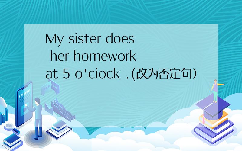 My sister does her homework at 5 o'ciock .(改为否定句）