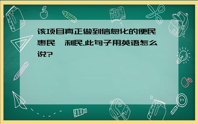 该项目真正做到信息化的便民、惠民、利民.此句子用英语怎么说?