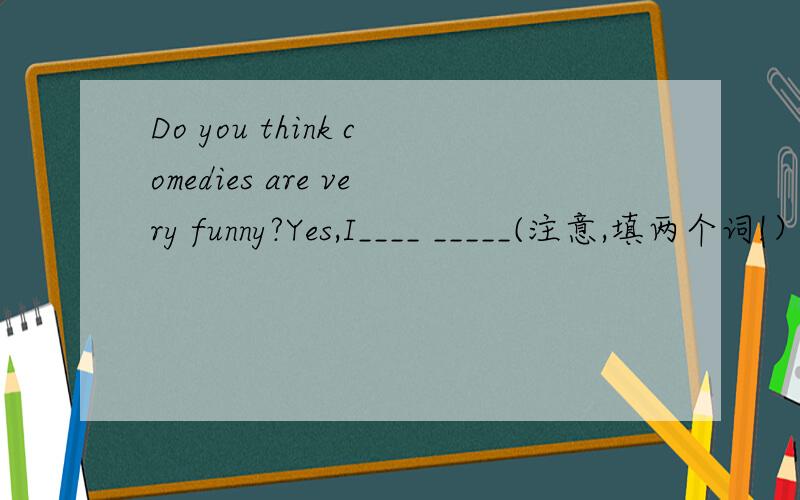 Do you think comedies are very funny?Yes,I____ _____(注意,填两个词!）