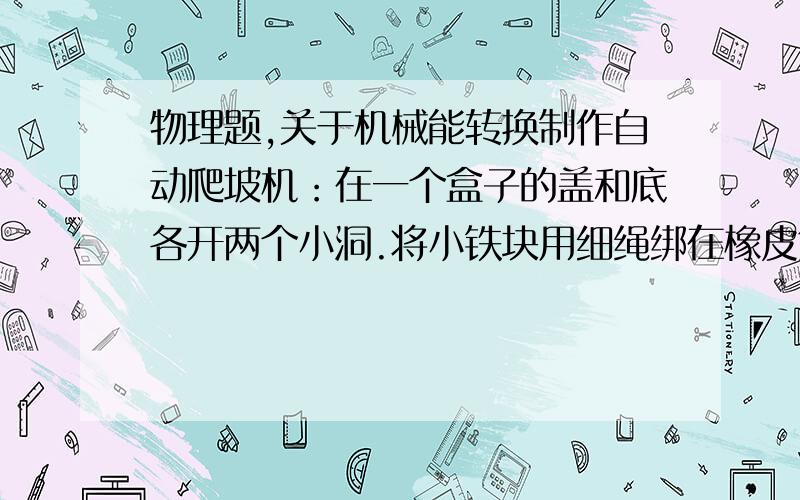 物理题,关于机械能转换制作自动爬坡机：在一个盒子的盖和底各开两个小洞.将小铁块用细绳绑在橡皮筋的中部穿入盒中,橡皮筋两端穿过小洞用竹签固定（图1）.做好后将它从不太陡的斜面