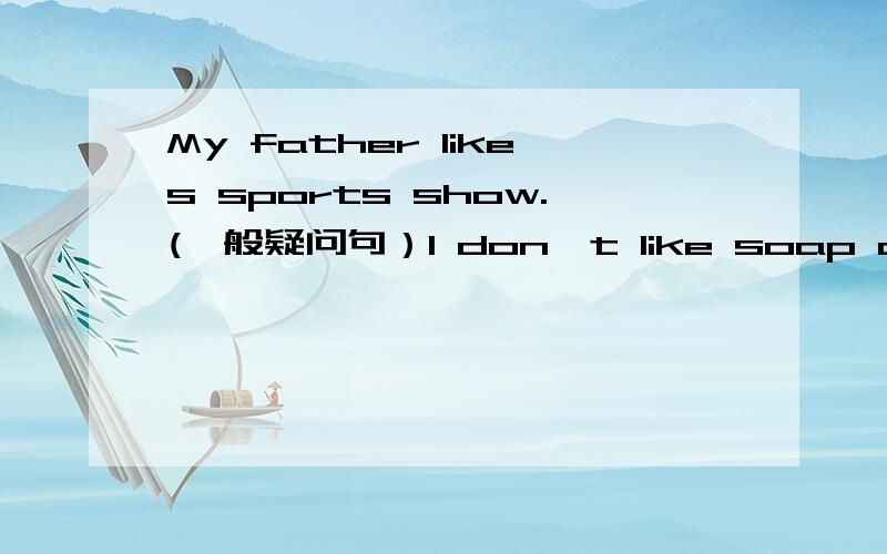 My father likes sports show.(一般疑问句）I don't like soap operas at all.(同义句）What do you think of action movies (同上）Sam (can't stand )soap operas.在括号内提问题she likes sitcoms and action movies.(改为否定句）