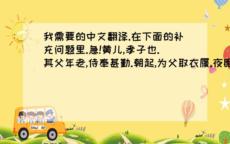 我需要的中文翻译.在下面的补充问题里.急!黄儿,孝子也.其父年老,侍奉甚勤.朝起,为父取衣履.夜眠,为父铺被席.当食,为父设杯箸.父命入学,又能勤读.故人皆称之.