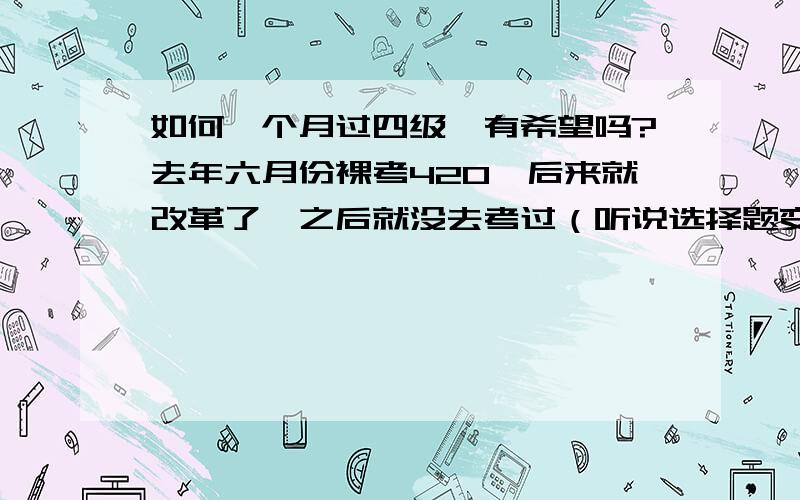 如何一个月过四级,有希望吗?去年六月份裸考420,后来就改革了,之后就没去考过（听说选择题变少了）,变难了.我已经三年没看英语了,还剩一个多月我打算考,这次机会我要把握.我现在单词忘