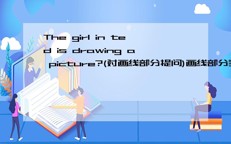 The girl in ted is drawing a picture?(对画线部分提问)画线部分我也不知道啊，，，，你们猜吧！！