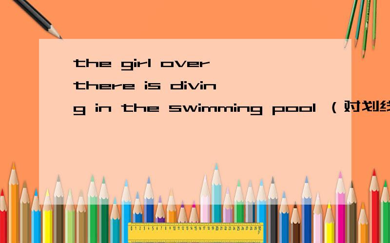 the girl over there is diving in the swimming pool （对划线部分提问）—— —— is diving in the swim——（两个空格）is diving in the swimming pool