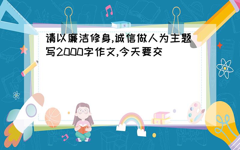 请以廉洁修身,诚信做人为主题写2000字作文,今天要交