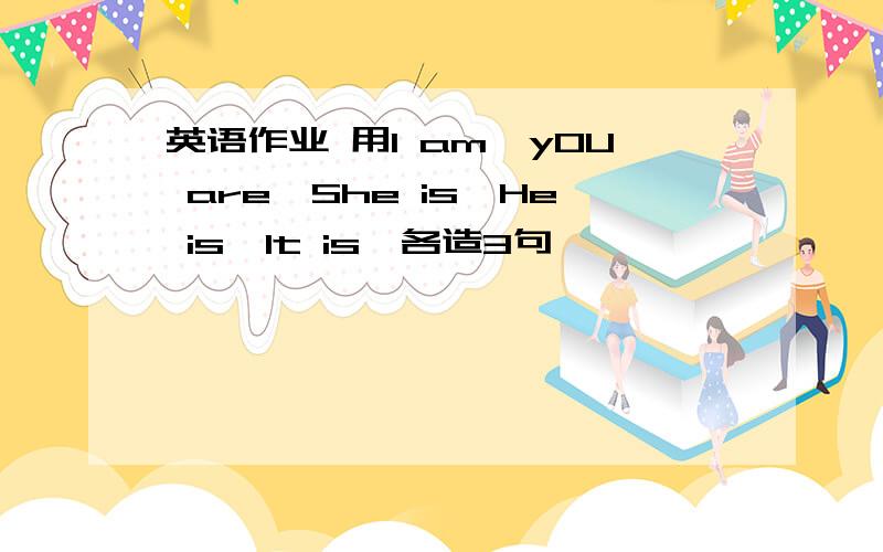 英语作业 用I am,yOU are,She is,He is,It is,各造3句