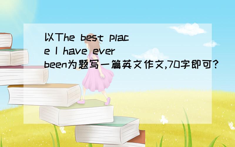 以The best place I have ever been为题写一篇英文作文,70字即可?