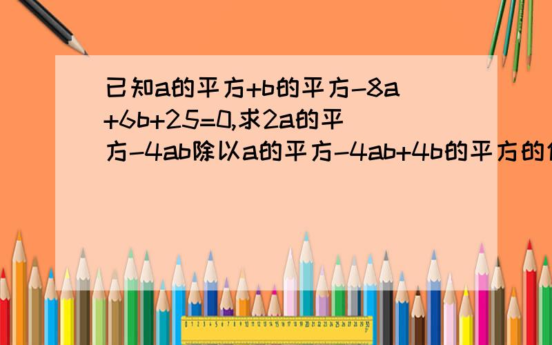 已知a的平方+b的平方-8a+6b+25=0,求2a的平方-4ab除以a的平方-4ab+4b的平方的值