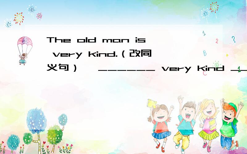 The old man is very kind.（改同义句）、 ______ very kind _______the old man.