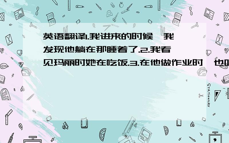 英语翻译1.我进来的时候,我发现他躺在那睡着了.2.我看见玛丽时她在吃饭.3.在他做作业时,也听音乐.4.我睡着时,什么也听不见.5.我们在北京的这段时候天气晴朗.6.我们在游泳时,有人偷了我们