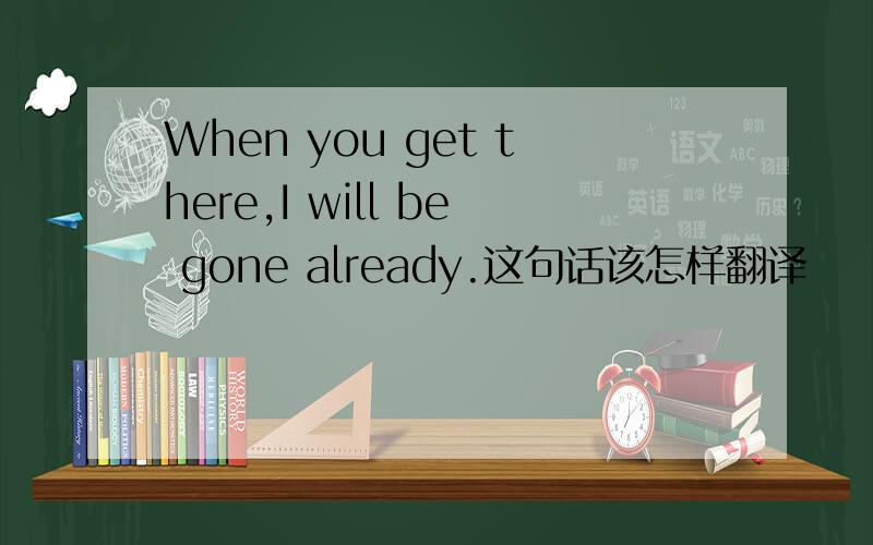 When you get there,I will be gone already.这句话该怎样翻译