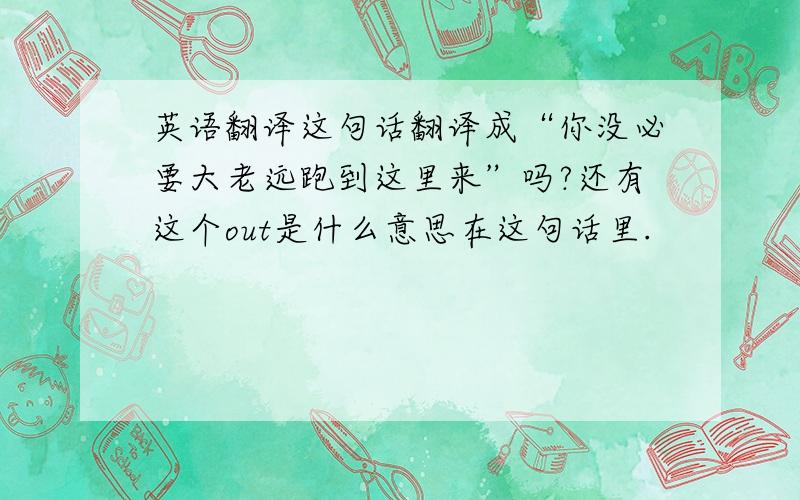 英语翻译这句话翻译成“你没必要大老远跑到这里来”吗?还有这个out是什么意思在这句话里.