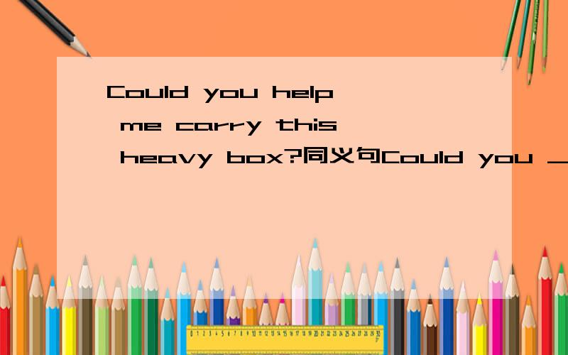 Could you help me carry this heavy box?同义句Could you _____me_______this heavy box?