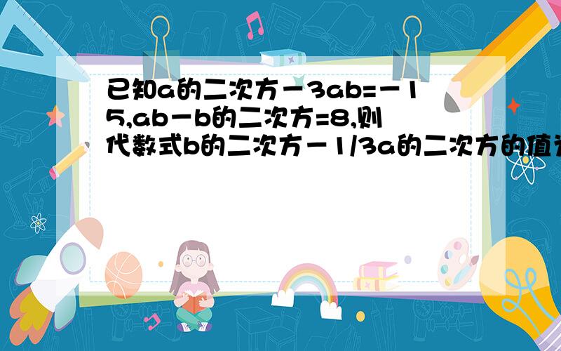 已知a的二次方－3ab=－15,ab－b的二次方=8,则代数式b的二次方－1/3a的二次方的值为多少