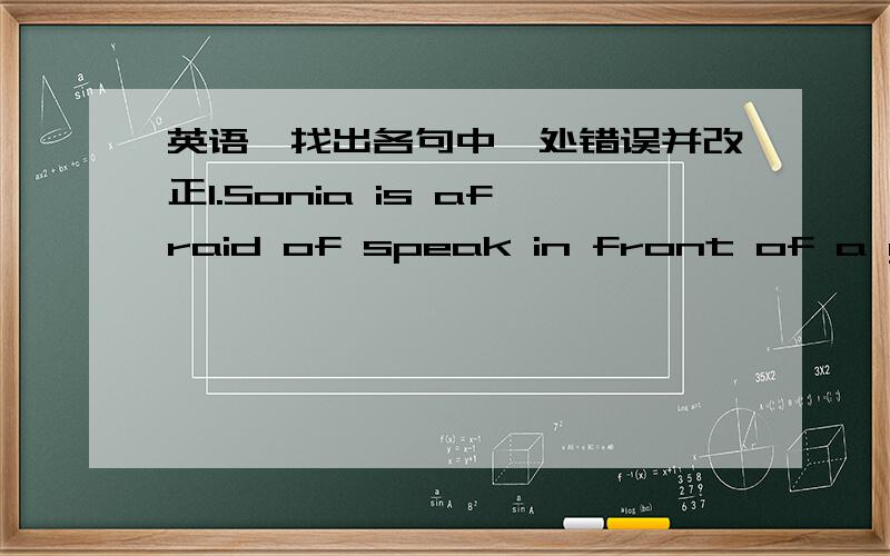 英语,找出各句中一处错误并改正1.Sonia is afraid of speak in front of a group.2.Xiao Qin began to learn to play piano when she was only five.3.Daisy is a little more taller than before.4.Grandpa often goes to sleep with the TV opened.5.Th