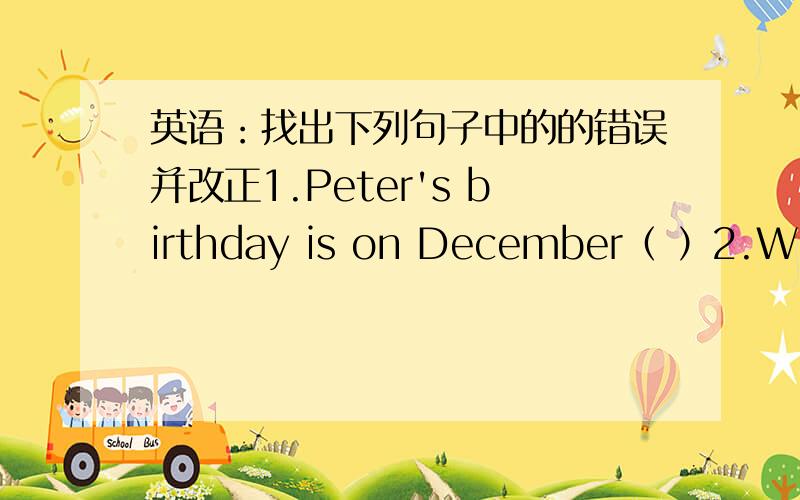 英语：找出下列句子中的的错误并改正1.Peter's birthday is on December（ ）2.What does Tim going to do next sunday?( )3.The students watched a video when the lights went out( )4.I made such many mistakes that I didn't pass the exam( )