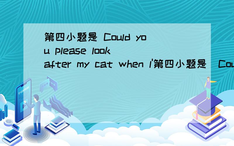 第四小题是 Could you please look after my cat when l'第四小题是  Could you please look after my cat when l'm on vacation?(改为同义句)Could you please _______    ________        ________   my cat when l'm on vacation?