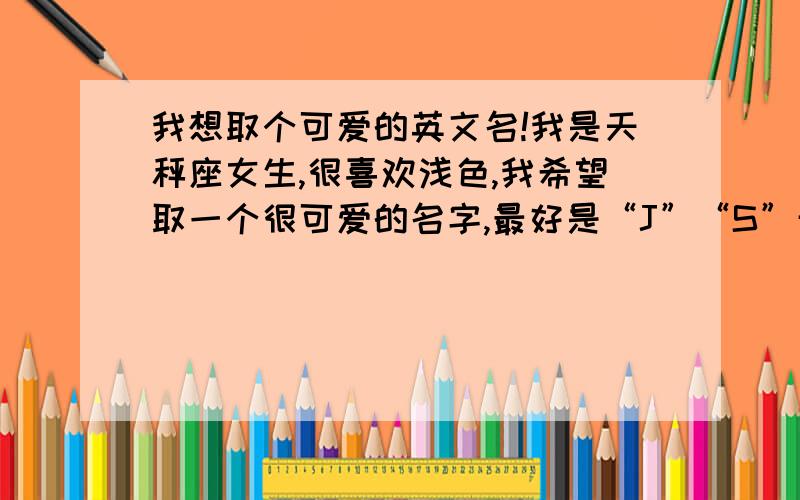 我想取个可爱的英文名!我是天秤座女生,很喜欢浅色,我希望取一个很可爱的名字,最好是“J”“S”开头的.要有中文意思,最好是有个性一点的!