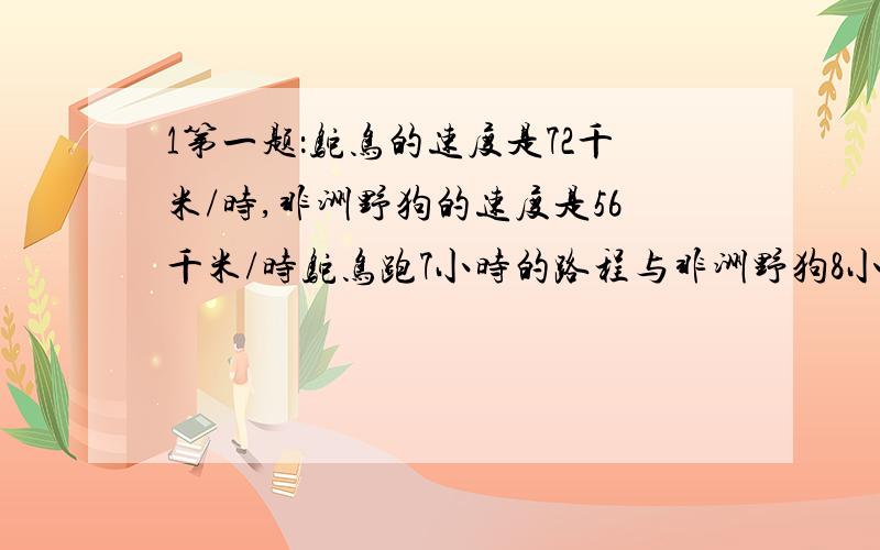 1第一题：鸵鸟的速度是72千米/时,非洲野狗的速度是56千米/时鸵鸟跑7小时的路程与非洲野狗8小时的路哪个远?远多少?第二题某修路队修一段路,平均每天修135米,己经修了44天,还剩520米没有修