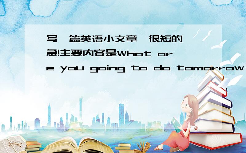 写一篇英语小文章,很短的``急!主要内容是What are you going to do tomorrow 要很短,几句话都行,要中文能把中文添上吗?我想知道意思``中文意思!