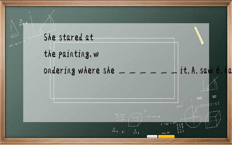 She stared at the painting,wondering where she ______it.A.saw B.has seen C.sees D.had seenShe stared at the painting,wondering where she ______it.A.saw B.has seen C.sees D.had seen 不是D,