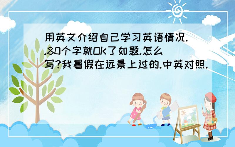 用英文介绍自己学习英语情况..80个字就OK了如题.怎么写?我暑假在远景上过的.中英对照.