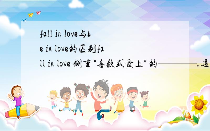 fall in love与be in love的区别fall in love 侧重“喜欢或爱上”的————,通常和某一时间地点连用； be in love侧重“喜欢或爱上”的————,可以持续一段时间.