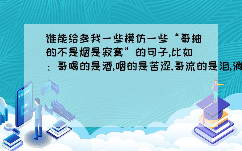 谁能给多我一些模仿一些“哥抽的不是烟是寂寞”的句子,比如：哥喝的是酒,咽的是苦涩.哥流的是泪,淌的是艰辛.哥挥的是刀,博的是生活.我想要的答案记得是在百度上找的,是一首诗的类型,