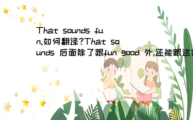 That sounds fun.如何翻译?That sounds 后面除了跟fun good 外,还能跟这类似的什么词?