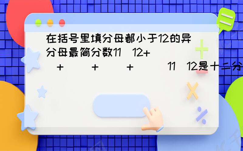 在括号里填分母都小于12的异分母最简分数11\12+（ ）+（ ）+（ ）+（ ） 11\12是十二分之十一,不要误解了