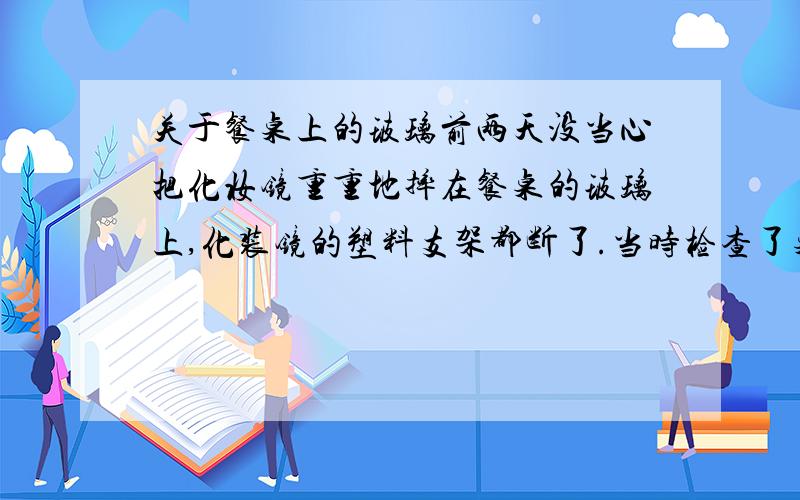 关于餐桌上的玻璃前两天没当心把化妆镜重重地摔在餐桌的玻璃上,化装镜的塑料支架都断了.当时检查了桌面的玻璃,似乎没事.但是我现在开始越来越担心桌面的玻璃被撞击的部分是否会因此