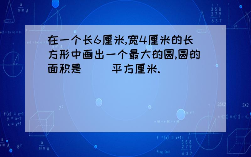 在一个长6厘米,宽4厘米的长方形中画出一个最大的圆,圆的面积是（ ）平方厘米.