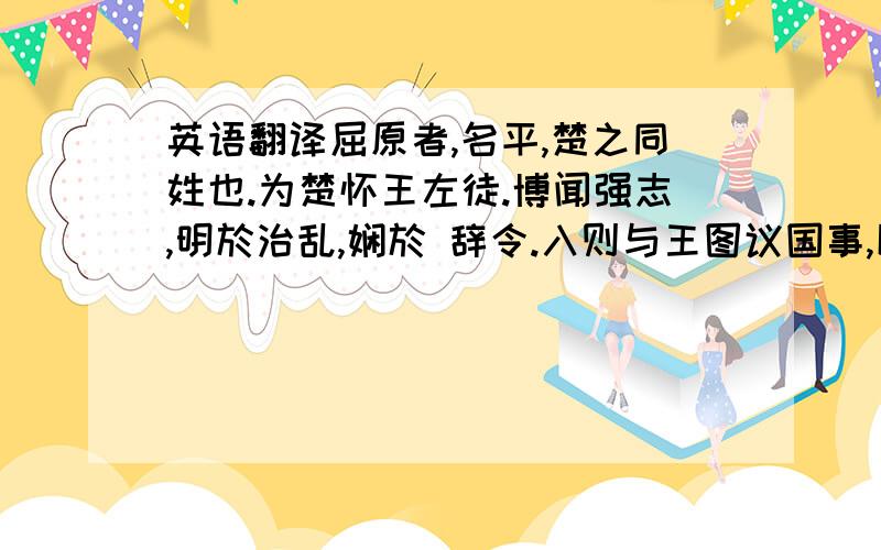 英语翻译屈原者,名平,楚之同姓也.为楚怀王左徒.博闻强志,明於治乱,娴於 辞令.入则与王图议国事,以出号令；出则接遇宾客,应对诸侯.王甚任之.上官大夫与之同列,争宠而心害其能.怀王使屈