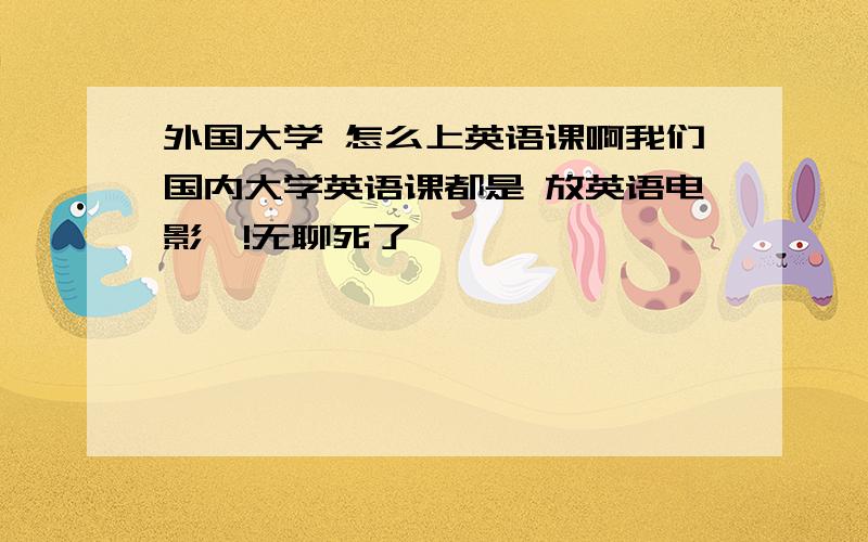 外国大学 怎么上英语课啊我们国内大学英语课都是 放英语电影嘛!无聊死了