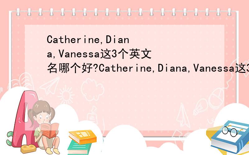 Catherine,Diana,Vanessa这3个英文名哪个好?Catherine,Diana,Vanessa这3个英文名哪个好听,又特别点的...意思最好也注明下!