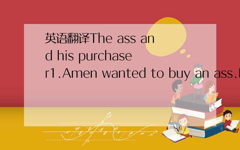 英语翻译The ass and his purchaser1.Amen wanted to buy an ass.He went to the market,and saw a likely one .But he wanted to testhim first.2.So he took the ass home,and put him into the stabie with the other asses.The new ass looked around,andimmedi