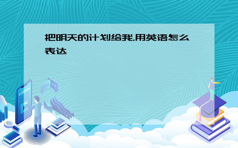 把明天的计划给我.用英语怎么表达