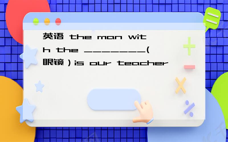 英语 the man with the _______(眼镜）is our teacher
